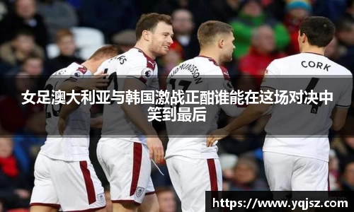 女足澳大利亚与韩国激战正酣谁能在这场对决中笑到最后