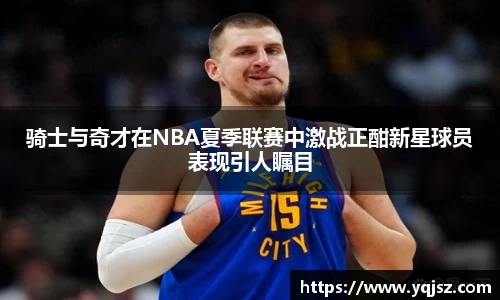 骑士与奇才在NBA夏季联赛中激战正酣新星球员表现引人瞩目