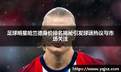 足球明星哈兰德身价排名揭秘引发球迷热议与市场关注